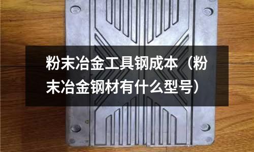 粉末冶金工具鋼成本（粉末冶金鋼材有什么型號(hào)）