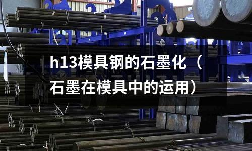 h13模具鋼的石墨化（石墨在模具中的運(yùn)用）