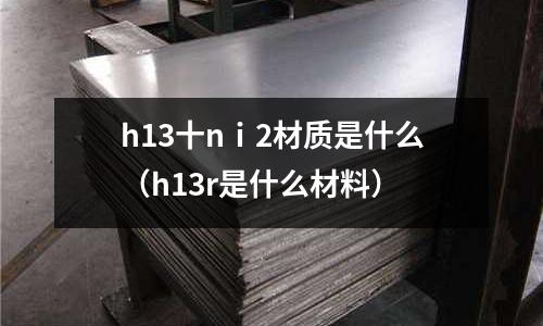 h13十nⅰ2材質是什么（h13r是什么材料）