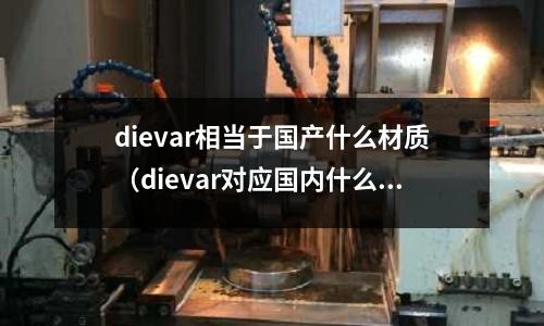 dievar相當于國產什么材質(dievar對應國內什么牌號)