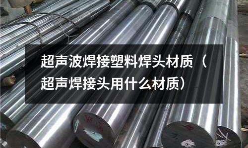 超聲波焊接塑料焊頭材質（超聲焊接頭用什么材質）