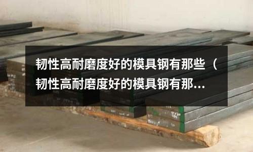 韌性高耐磨度好的模具鋼有那些（韌性高耐磨度好的模具鋼有那些品牌）