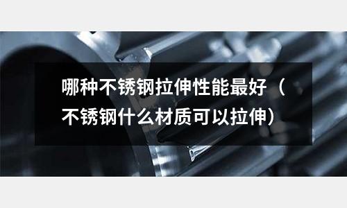 哪種不銹鋼拉伸性能最好(不銹鋼什么材質可以拉伸)