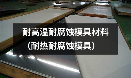 耐高溫耐腐蝕模具材料(耐熱耐腐蝕模具)