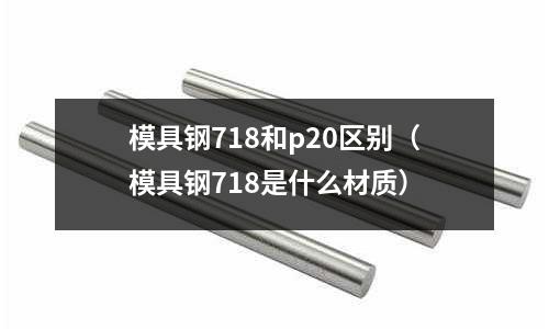 模具鋼718和p20區(qū)別（模具鋼718是什么材質(zhì)）