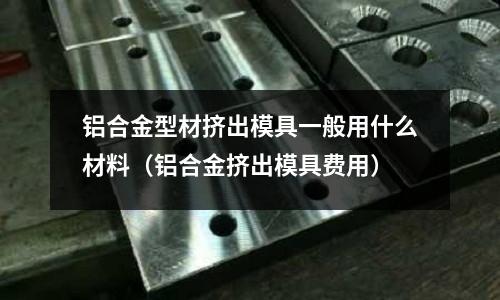 鋁合金型材擠出模具一般用什么材料（鋁合金擠出模具費用）