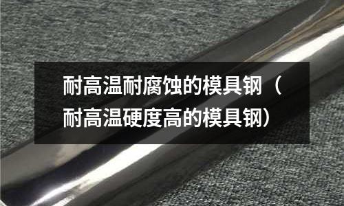 耐高溫耐腐蝕的模具鋼（耐高溫硬度高的模具鋼）