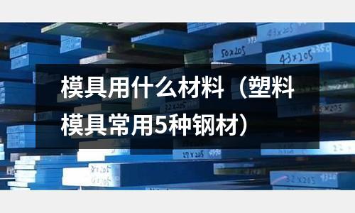模具用什么材料（塑料模具常用5種鋼材）