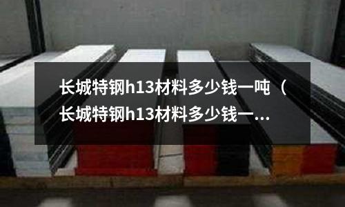 長城特鋼h13材料多少錢一噸（長城特鋼h13材料多少錢一噸價格）