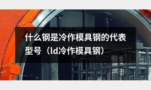 什么鋼是冷作模具鋼的代表型號(hào)（ld冷作模具鋼）
