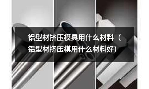 鋁型材擠壓模具用什么材料（鋁型材擠壓模用什么材料好）