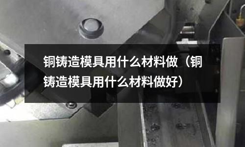 銅鑄造模具用什么材料做（銅鑄造模具用什么材料做好）