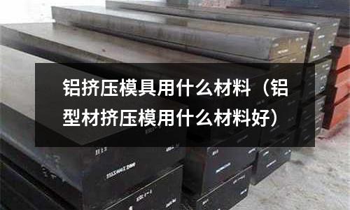 鋁擠壓模具用什么材料（鋁型材擠壓模用什么材料好）