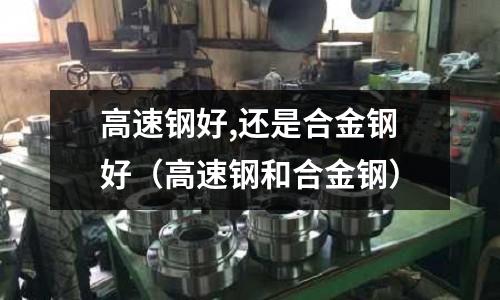 高速鋼好,還是合金鋼好（高速鋼和合金鋼）