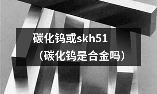 碳化鎢或skh51（碳化鎢是合金嗎）