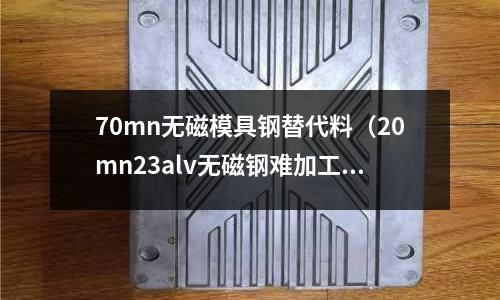 70mn無磁模具鋼替代料（20mn23alv無磁鋼難加工嗎）