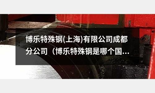 博樂特殊鋼(上海)有限公司成都分公司（博樂特殊鋼是哪個國家）