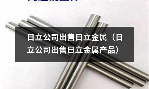 日立公司出售日立金屬（日立公司出售日立金屬產(chǎn)品）