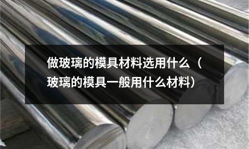 做玻璃的模具材料選用什么(玻璃的模具一般用什么材料)