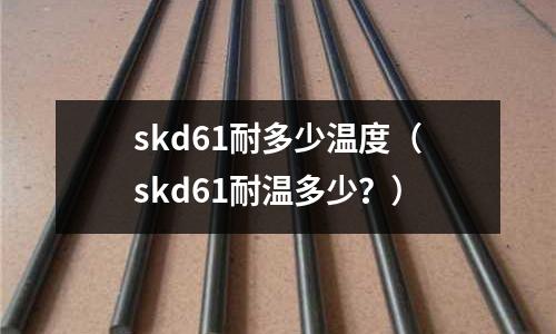 skd61耐多少溫度（skd61耐溫多少？）