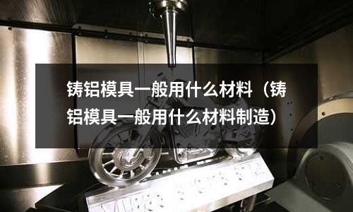 鑄鋁模具一般用什么材料（鑄鋁模具一般用什么材料制造）