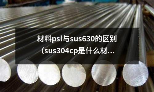 材料psl與sus630的區別（sus304cp是什么材料）