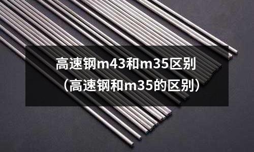 高速鋼m43和m35區(qū)別（高速鋼和m35的區(qū)別）