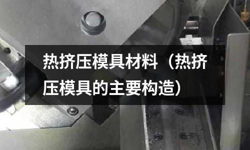 熱擠壓模具材料(熱擠壓模具的主要構造)