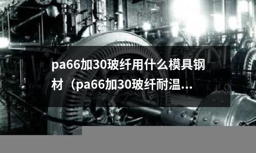 pa66加30玻纖用什么模具鋼材（pa66加30玻纖耐溫多少度）