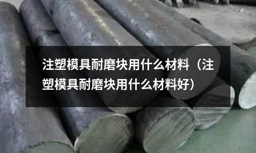 注塑模具耐磨塊用什么材料(注塑模具耐磨塊用什么材料好)