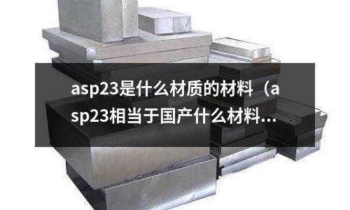 asp23是什么材質(zhì)的材料（asp23相當(dāng)于國(guó)產(chǎn)什么材料）