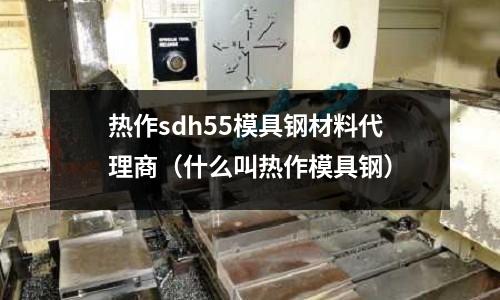 熱作sdh55模具鋼材料代理商（什么叫熱作模具鋼）