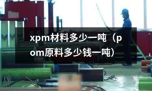 xpm材料多少一噸（pom原料多少錢一噸）