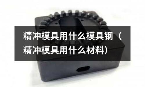 精沖模具用什么模具鋼（精沖模具用什么材料）