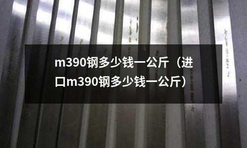 m390鋼多少錢一公斤（進口m390鋼多少錢一公斤）
