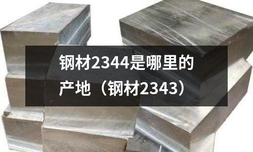 鋼材2344是哪里的產(chǎn)地(鋼材2343)