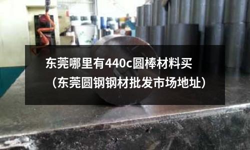 東莞哪里有440c圓棒材料買（東莞圓鋼鋼材批發市場地址）