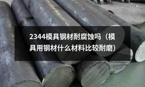 2344模具鋼材耐腐蝕嗎(模具用鋼材什么材料比較耐磨)