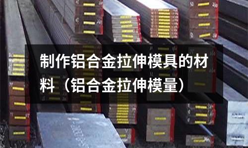 制作鋁合金拉伸模具的材料(鋁合金拉伸模量)