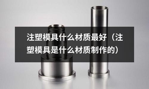注塑模具什么材質最好（注塑模具是什么材質制作的）