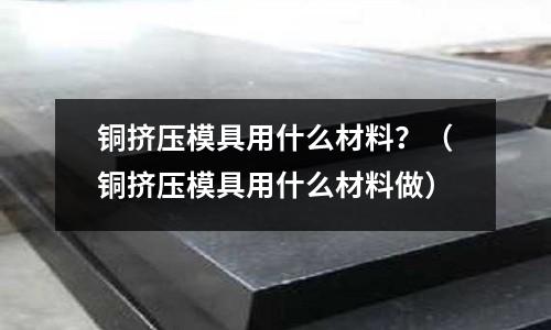 銅擠壓模具用什么材料？（銅擠壓模具用什么材料做）