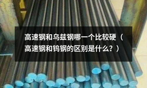 高速鋼和烏茲鋼哪一個比較硬(高速鋼和鎢鋼的區別是什么?)