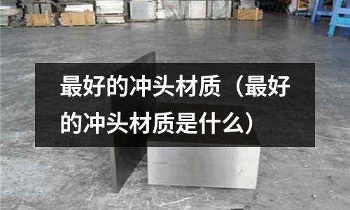 最好的沖頭材質(最好的沖頭材質是什么)