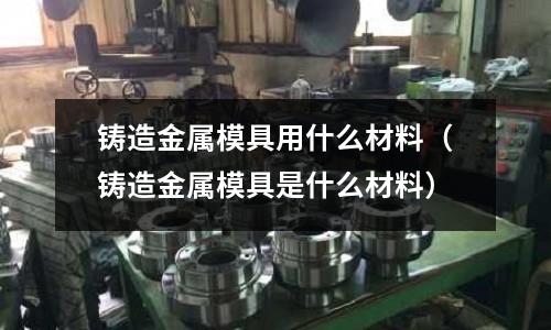 鑄造金屬模具用什么材料（鑄造金屬模具是什么材料）