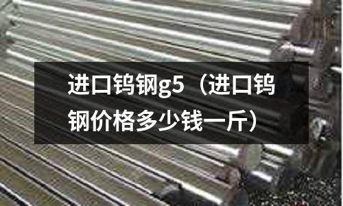 進(jìn)口鎢鋼g5（進(jìn)口鎢鋼價(jià)格多少錢一斤）