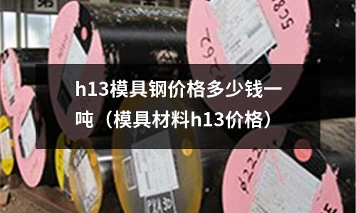 h13模具鋼價格多少錢一噸（模具材料h13價格）
