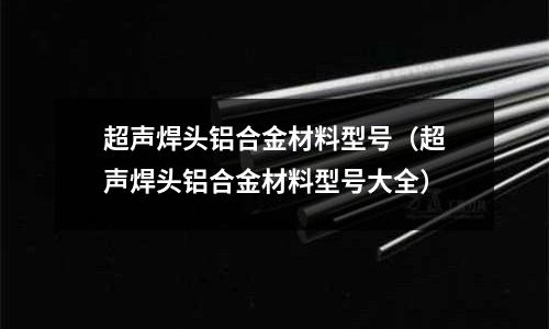 超聲焊頭鋁合金材料型號(超聲焊頭鋁合金材料型號大全)