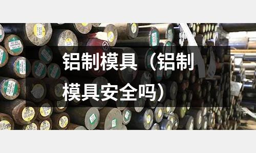 鋁制模具（鋁制模具安全嗎）
