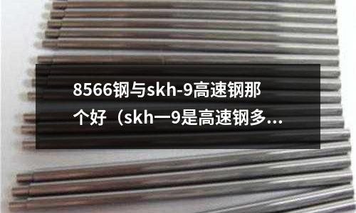 8566鋼與skh-9高速鋼那個好（skh一9是高速鋼多少錢一公斤）