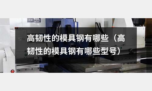 高韌性的模具鋼有哪些（高韌性的模具鋼有哪些型號(hào)）